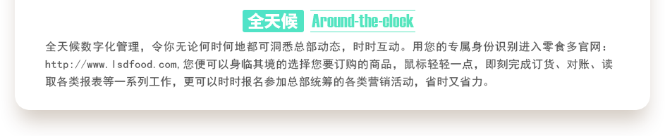 行業(yè)內(nèi)特有的全天候數(shù)字化管理，令你無(wú)論何時(shí)何地都可洞悉總部動(dòng)態(tài)，時(shí)時(shí)互動(dòng)。用您的專屬身份識(shí)別進(jìn)入零食多官網(wǎng)：http://juyuanbang.cn,您便可以身臨其境的選擇您要訂購(gòu)的商品，鼠標(biāo)輕輕一點(diǎn)，即刻完成訂貨、對(duì)賬、讀取各類報(bào)表等一系列工作，更可以時(shí)時(shí)報(bào)名參加總部統(tǒng)籌的各類營(yíng)銷活動(dòng)，省時(shí)又省力。